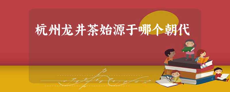 杭州龙井茶始源于哪个朝代 杭州龙井茶始源于哪个朝代