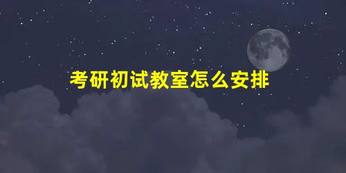 考研初试教室怎么安排 考研初试教室怎么安排