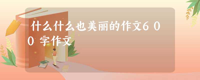 什么什么也美丽的作文600字作文 什么什么也美丽的作文600字作文