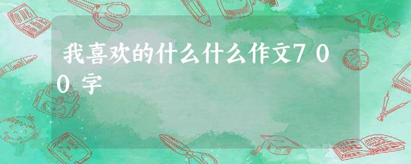 我喜欢的什么什么作文700字 我喜欢的什么什么作文700字