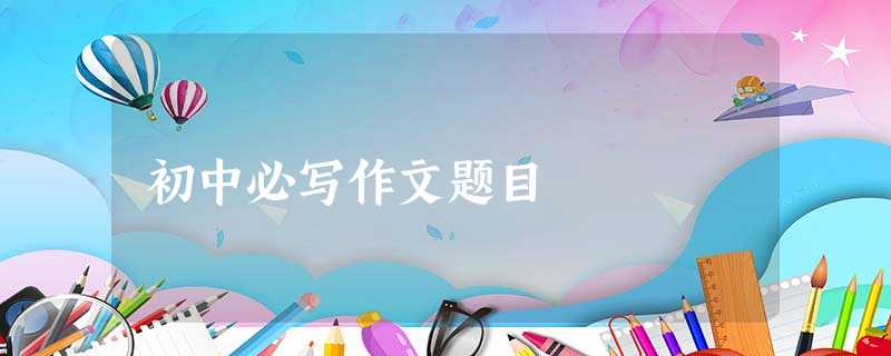 初中必写作文题目 初中必写作文题目