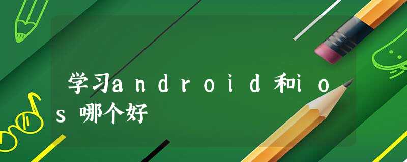 学习android和ios哪个好 学习android和ios哪个好