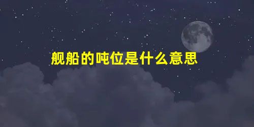 舰船的吨位是什么意思 舰船的吨位是什么意思