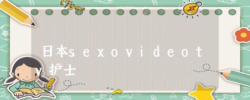 日本sexovideotv护士 日本sexovideotv护士