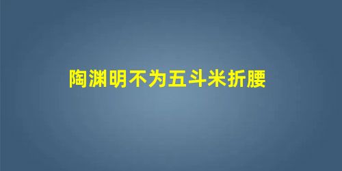 陶渊明不为五斗米折腰 陶渊明不为五斗米折腰