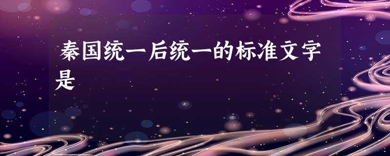 秦国统一后统一的标准文字是 秦国统一后统一的标准文字是