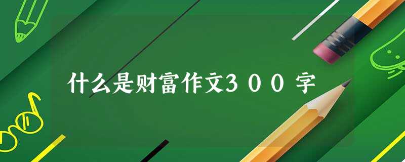 什么是财富作文300字 什么是财富作文300字