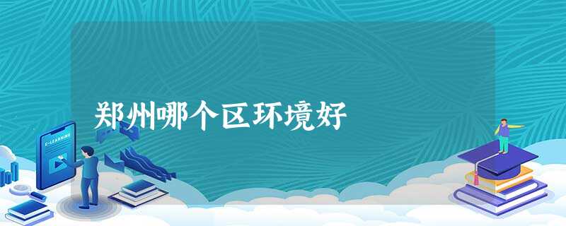 郑州哪个区环境好 郑州哪个区环境好