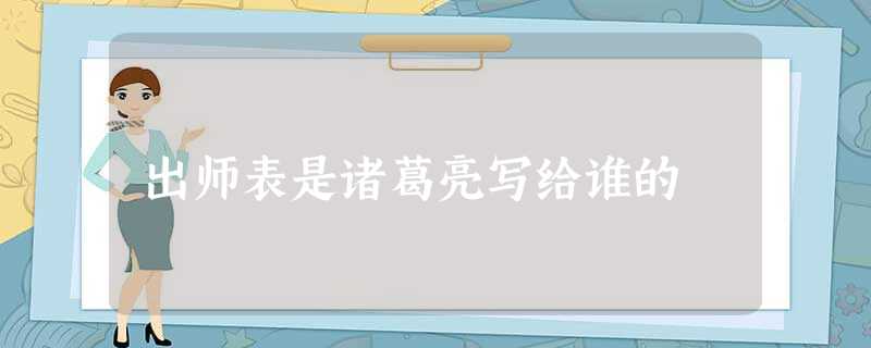 出师表是诸葛亮写给谁的 出师表是诸葛亮写给谁的