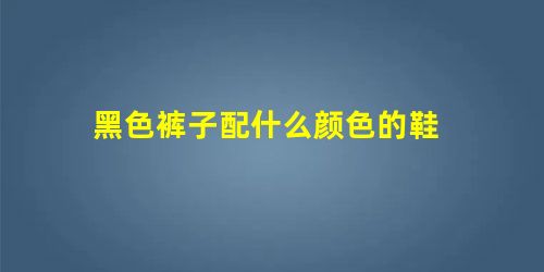黑色裤子配什么颜色的鞋 黑色裤子配什么颜色的鞋