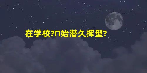 在学校?П始潜久挥型? 在学校?П始潜久挥型?
