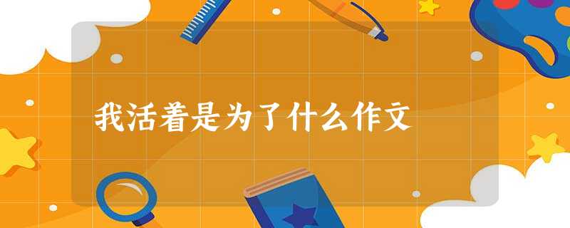 我活着是为了什么作文 我活着是为了什么作文