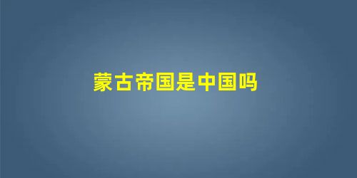 蒙古帝国是中国吗 蒙古帝国是中国吗