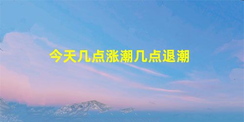 今天几点涨潮几点退潮 今天几点涨潮几点退潮