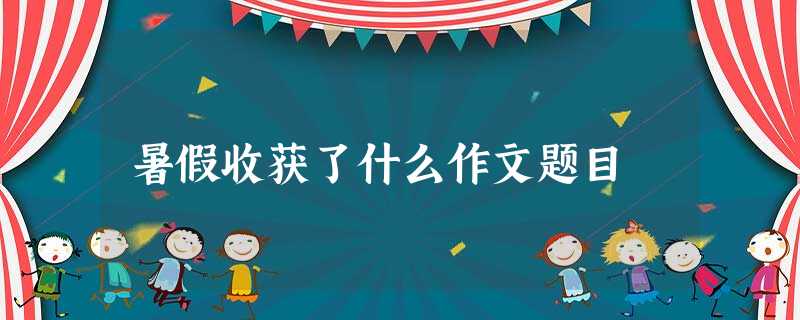 暑假收获了什么作文题目 暑假收获了什么作文题目