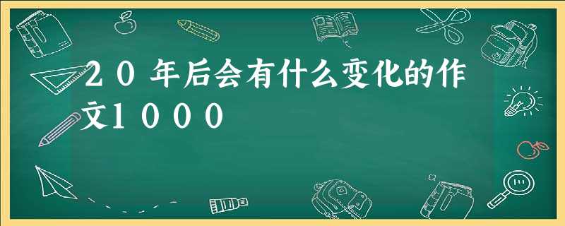 20年后会有什么变化的作文1000 20年后会有什么变化的作文1000