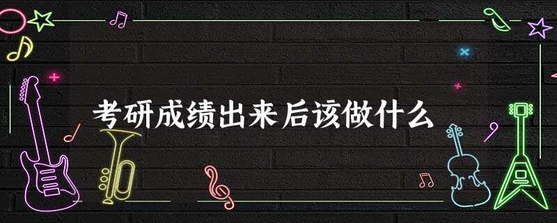 考研成绩出来后该做什么 考研成绩出来后该做什么