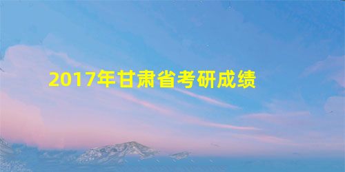 2017年甘肃省考研成绩 2017年甘肃省考研成绩