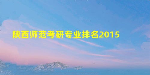 陕西师范考研专业排名2015 陕西师范考研专业排名2015