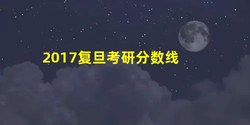 2017复旦考研分数线 2017复旦考研分数线