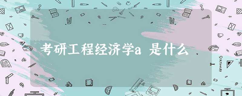 考研工程经济学a是什么 考研工程经济学a是什么