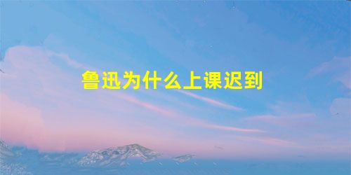 鲁迅为什么上课迟到 鲁迅为什么上课迟到
