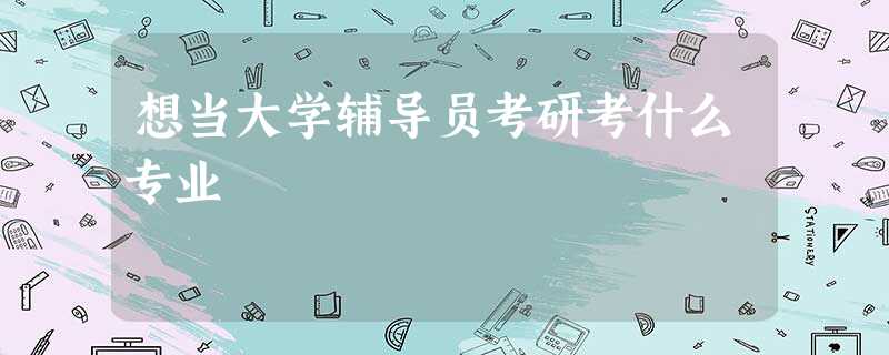 想当大学辅导员考研考什么专业 想当大学辅导员考研考什么专业