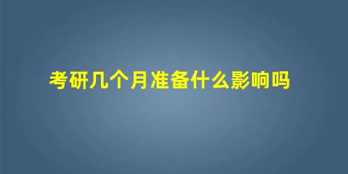 考研几个月准备什么影响吗 考研几个月准备什么影响吗