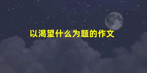 以渴望什么为题的作文 以渴望什么为题的作文