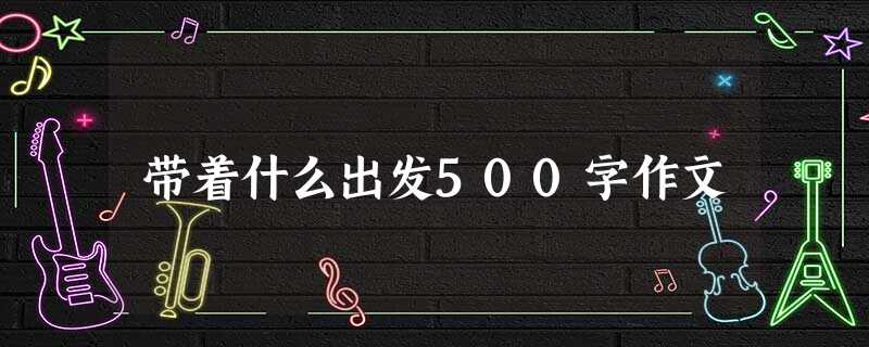 带着什么出发500字作文 带着什么出发500字作文