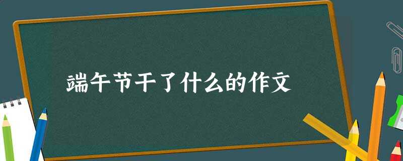 端午节干了什么的作文 端午节干了什么的作文