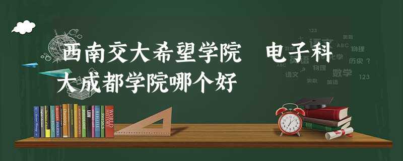 西南交大希望学院 电子科大成都学院哪个好 西南交大希望学院 电子科大成都学院哪个好