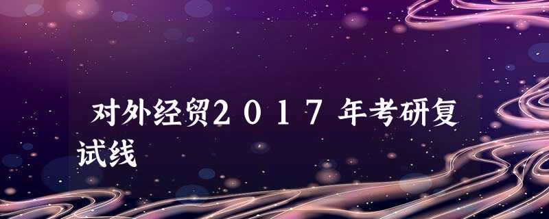 对外经贸2017年考研复试线 对外经贸2017年考研复试线
