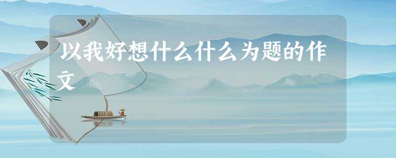 以我好想什么什么为题的作文 以我好想什么什么为题的作文