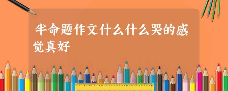 半命题作文什么什么哭的感觉真好 半命题作文什么什么哭的感觉真好