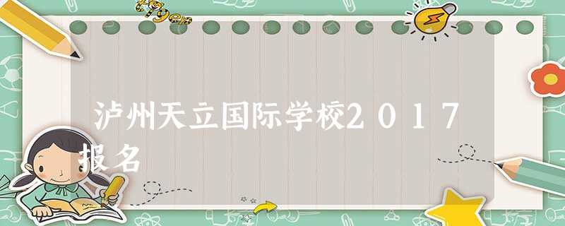 泸州天立国际学校2017报名 泸州天立国际学校2017报名