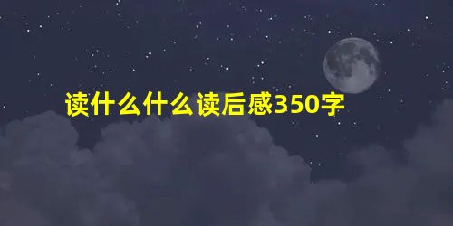 读什么什么读后感350字 读什么什么读后感350字