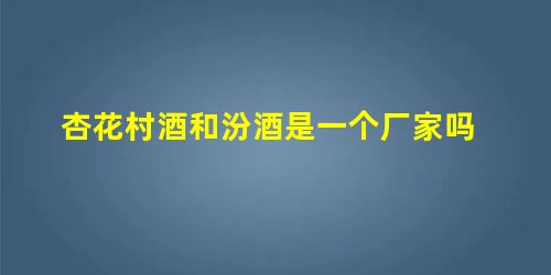 杏花村酒和汾酒是一个厂家吗 杏花村酒和汾酒是一个厂家吗
