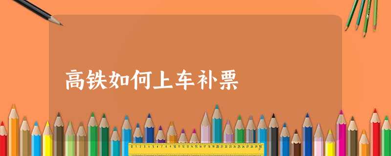 高铁如何上车补票 高铁如何上车补票