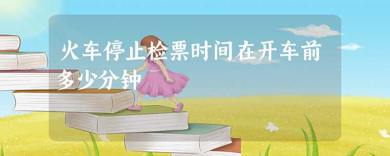 火车停止检票时间在开车前多少分钟 火车停止检票时间在开车前多少分钟