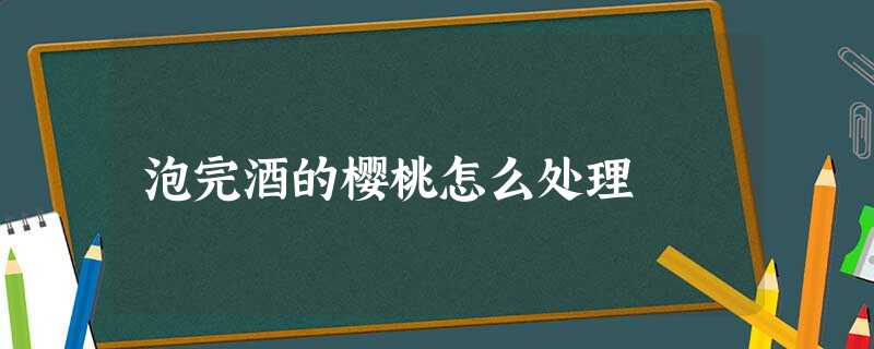 泡完酒的樱桃怎么处理 泡完酒的樱桃怎么处理
