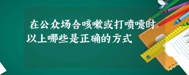 在公众场合咳嗽或打喷嚏时以上哪些是正确的方式 在公众场合咳嗽或打喷嚏时以上哪些是正确的方式