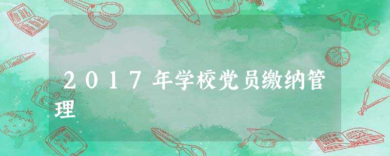 2017年学校党员缴纳管理 2017年学校党员缴纳管理