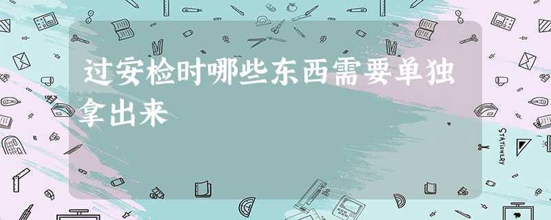 过安检时哪些东西需要单独拿出来 过安检时哪些东西需要单独拿出来