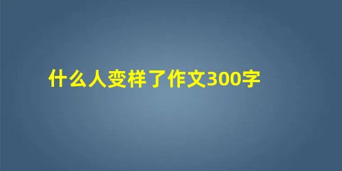 什么人变样了作文300字 什么人变样了作文300字