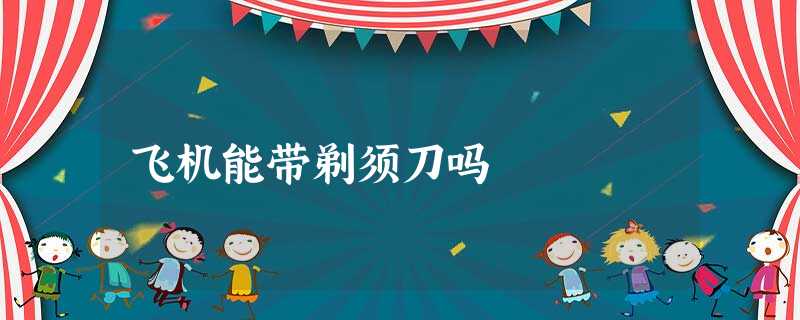 飞机能带剃须刀吗 飞机能带剃须刀吗