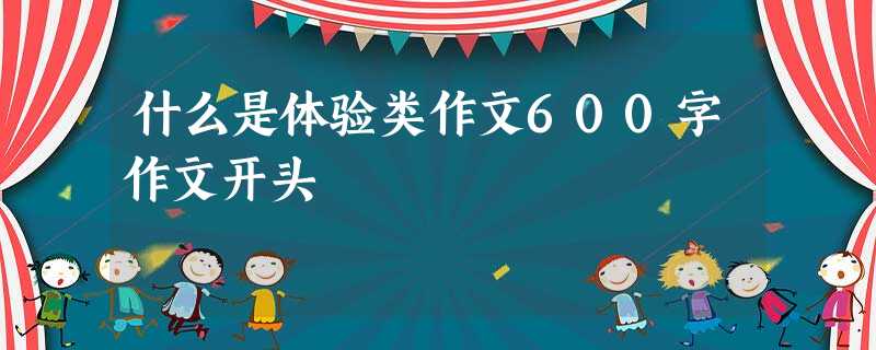 什么是体验类作文600字作文开头 什么是体验类作文600字作文开头