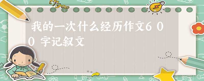我的一次什么经历作文600字记叙文 我的一次什么经历作文600字记叙文