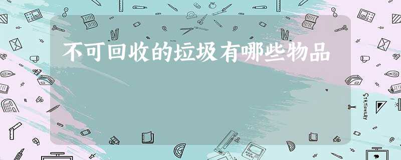 不可回收的垃圾有哪些物品 不可回收的垃圾有哪些物品