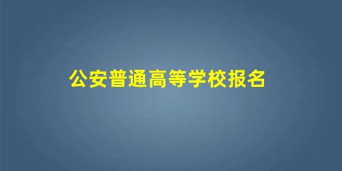 公安普通高等学校报名 公安普通高等学校报名